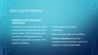 SOFT GUTTA PERCHA
THERMOPLASTIC INJECTION
TECHNIQUES
• involve the use of heated, flowable
gutta-percha injected into the root
canal system. These techniques aim
to achieve a homogeneous and
dense fill, especially in canals with
complex anatomy.
• Advantages: Fills complex
anatomies.
• Disadvantages: Risk of overfilling
• Clinical Indications:Ideal for
complex canal anatomies, such as C-
shaped or multi-rooted teeth.
 