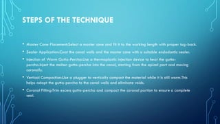 STEPS OF THE TECHNIQUE
• Master Cone Placement:Select a master cone and fit it to the working length with proper tug-back.
• Sealer Application:Coat the canal walls and the master cone with a suitable endodontic sealer.
• Injection of Warm Gutta-Percha:Use a thermoplastic injection device to heat the gutta-
percha.Inject the molten gutta-percha into the canal, starting from the apical part and moving
coronally.
• Vertical Compaction:Use a plugger to vertically compact the material while it is still warm.This
helps adapt the gutta-percha to the canal walls and eliminate voids.
• Coronal Filling:Trim excess gutta-percha and compact the coronal portion to ensure a complete
seal.
 