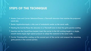 STEPS OF THE TECHNIQUE
• Master Cone and Carrier Selection:Choose a Thermafil obturator that matches the prepared
canal size.
• Sealer Application:Apply a thin coat of endodontic sealer on the canal walls.
• Heating the Carrier:Place the obturator in a Thermafil oven to heat the gutta-percha coating.
• Insertion into the Canal:Once heated, insert the carrier to the full working length in a single,
smooth motion.Apply light apical pressure to adapt the material to the canal walls.
• Carrier Trimming:After cooling, cut the coronal part of the carrier and compact the remaining
gutta-percha in the coronal portion.
 