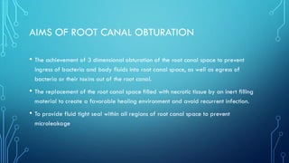 AIMS OF ROOT CANAL OBTURATION
• The achievement of 3 dimensional obturation of the root canal space to prevent
ingress of bacteria and body fluids into root canal space, as well as egress of
bacteria or their toxins out of the root canal.
• The replacement of the root canal space filled with necrotic tissue by an inert filling
material to create a favorable healing environment and avoid recurrent infection.
• To provide fluid tight seal within all regions of root canal space to prevent
microleakage
 