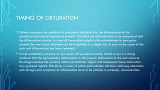 TIMING OF OBTURATION
• Patient symptoms: the sensitivity to percussion indicative that the inflammation of the
periapical periodontal ligament is present. Therefore the obturation has to be postponed until
the inflammation subside. In cases of irreversible pulpitis with no tenderness to percussion
present, the root canal treatment can be completed in a single visit as soon as the cause of the
pain and inflammation has been removed.
• Canal wettability: presence of wet canal with purulent exudate, blood or pus is a strong
evidence that the periradicular inflammation is still present. Obturation of the root canal at
this stage increase the pressure within periradicular region and subsequent tissue destruction
may proceed rapidly. Therefore, in cases of active periradicular infection, delaying obturation
until all signs and symptoms of inflammation have to be subside is extremely recommended.
 