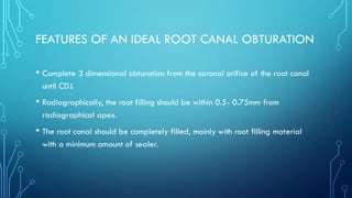 FEATURES OF AN IDEAL ROOT CANAL OBTURATION
• Complete 3 dimensional obturation from the coronal orifice of the root canal
until CDJ.
• Radiographically, the root filling should be within 0.5- 0.75mm from
radiographical apex.
• The root canal should be completely filled, mainly with root filling material
with a minimum amount of sealer.
 