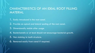 CHARACTERISTICS OF AN IDEAL ROOT FILLING
MATERIAL
1. Easily introduced in the root canal.
2. Provide an apical and lateral sealing of the root canal.
3. Dimensionally stable after usage.
4. Bacteriostatic or at least should not encourage bacterial growth.
5. Non staining to tooth structure.
6. Removed easily from canal if required.
 