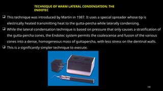 100
 This technique was introduced by Martin in 1987. It uses a special spreader whose tip is
electrically heated transmitting heat to the gutta-percha while laterally condensing.
 While the lateral condensation technique is based on pressure that only causes a stratification of
the gutta-percha cones, the Endotec system permits the coalescense and fusion of the various
cones into a dense, homogeneous mass of guttapercha, with less stress on the dentinal walls.
 This is a significantly simpler technique to execute.
TECHNIQUE OF WARM LATERAL CONDENSATION: THE
ENDOTEC
 