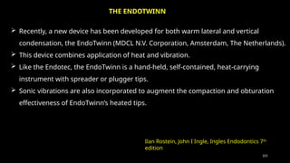 101
 Recently, a new device has been developed for both warm lateral and vertical
condensation, the EndoTwinn (MDCL N.V. Corporation, Amsterdam, The Netherlands).
 This device combines application of heat and vibration.
 Like the Endotec, the EndoTwinn is a hand-held, self-contained, heat-carrying
instrument with spreader or plugger tips.
 Sonic vibrations are also incorporated to augment the compaction and obturation
effectiveness of EndoTwinn’s heated tips.
THE ENDOTWINN
Ilan Rostein, John I Ingle, Ingles Endodontics 7th
edition
 