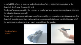 102
• In early 2007, efforts to improve and refine the EndoTwinn led to the introduction of the
DownPak (Hu-Friedy, Chicago, Illinois).
• The DownPak system enables the clinician to employ variable temperature settings and to turn
the vibration feature on or off.
• The variable temperature settings are useful when different obturation materials are used. The
DownPak is cordless and light weight, with an ergonomically balanced hand-held grasp; all of
the switches and adjustments are easily accessible on the handle.
The EndoTwinn
system
 