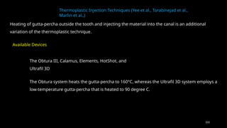 103
Thermoplastic Injection Techniques (Yee et al., Torabinejad et al.,
Marlin et al.,)
Heating of gutta-percha outside the tooth and injecting the material into the canal is an additional
variation of the thermoplastic technique.
The Obtura III, Calamus, Elements, HotShot, and
Ultrafil 3D
Available Devices
The Obtura system heats the gutta-percha to 160°C, whereas the Ultrafil 3D system employs a
low-temperature gutta-percha that is heated to 90 degree C.
 