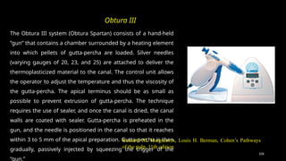 104
The Obtura III system (Obtura Spartan) consists of a hand-held
“gun” that contains a chamber surrounded by a heating element
into which pellets of gutta-percha are loaded. Silver needles
(varying gauges of 20, 23, and 25) are attached to deliver the
thermoplasticized material to the canal. The control unit allows
the operator to adjust the temperature and thus the viscosity of
the gutta-percha. The apical terminus should be as small as
possible to prevent extrusion of gutta-percha. The technique
requires the use of sealer, and once the canal is dried, the canal
walls are coated with sealer. Gutta-percha is preheated in the
gun, and the needle is positioned in the canal so that it reaches
within 3 to 5 mm of the apical preparation. Gutta-percha is then
gradually, passively injected by squeezing the trigger of the
“gun.”
Obtura III
Kenneth M. Hargreaves, Louis H. Berman, Cohen’s Pathways
of the pulp, 11th edition
 