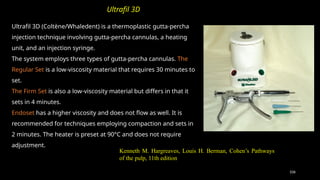 106
Ultrafil 3D (Coltène/Whaledent) is a thermoplastic gutta-percha
injection technique involving gutta-percha cannulas, a heating
unit, and an injection syringe.
The system employs three types of gutta-percha cannulas. The
Regular Set is a low-viscosity material that requires 30 minutes to
set.
The Firm Set is also a low-viscosity material but differs in that it
sets in 4 minutes.
Endoset has a higher viscosity and does not flow as well. It is
recommended for techniques employing compaction and sets in
2 minutes. The heater is preset at 90°C and does not require
adjustment.
Ultrafil 3D
Kenneth M. Hargreaves, Louis H. Berman, Cohen’s Pathways
of the pulp, 11th edition
 