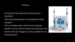 107
The Calamus flow obturation delivery system
(DENTSPLY
Tulsa Dental Specialties) is a thermoplastic device
equipped
with a cartridge system with 20- and 23-gauge
needles. The unit permits control of temperature and
also the flow rate. Pluggers are also available for use
with the system.
Calamus
 