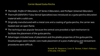 109
 Thermafil, Profile GT Obturators, GT Series X Obturators, and ProTaper Universal Obturators
 Thermafil (DENTSPLY Tulsa Dental Specialties) was introduced as a gutta-percha obturation
material with a solid core.
 Originally manufactured with a metal core and a coating of gutta-percha, the carrier was
heated over an open flame.
 The technique was popular because the central core provided a rigid mechanism to
facilitate the placement of the gutta-percha.
 Advantages included ease of placement and the pliable properties of the gutta-percha.
Disadvantages were metallic core made placement of a post challenging and retreatment
procedures were difficult.
Carrier-Based Gutta-Percha
Kenneth M. Hargreaves, Louis H. Berman, Cohen’s Pathways
of the pulp, 11th edition
 