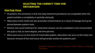Vital Pulp Tissue
 At present, the consensus is that one-step treatment procedures are acceptable when the
patient exhibits a completely or partially vital pulp.
 Obturation at the initial visit also precludes contamination as a result of leakage during the
period between patient visits.
 Elective root canal treatment for restorative reasons can be completed in one visit provided
the pulp is vital, to some degree, and time permits.
 When pain occurs as the result of irreversible pulpitis, obturation can occur at the initial visit
because removal of the vital tissue will generally resolve the patient’s pain.
11
Kenneth M. Hargreaves, Louis H. Berman, Cohen’s Pathways of the pulp,
11th edition
SELECTING THE CORRECT TIME FOR
OBTURATION
 