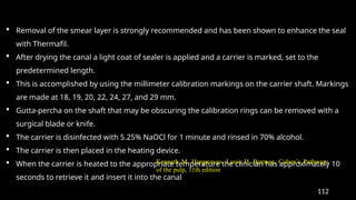 112
 Removal of the smear layer is strongly recommended and has been shown to enhance the seal
with Thermafil.
 After drying the canal a light coat of sealer is applied and a carrier is marked, set to the
predetermined length.
 This is accomplished by using the millimeter calibration markings on the carrier shaft. Markings
are made at 18, 19, 20, 22, 24, 27, and 29 mm.
 Gutta-percha on the shaft that may be obscuring the calibration rings can be removed with a
surgical blade or knife.
 The carrier is disinfected with 5.25% NaOCl for 1 minute and rinsed in 70% alcohol.
 The carrier is then placed in the heating device.
 When the carrier is heated to the appropriate temperature the clinician has approximately 10
seconds to retrieve it and insert it into the canal
Kenneth M. Hargreaves, Louis H. Berman, Cohen’s Pathways
of the pulp, 11th edition
 