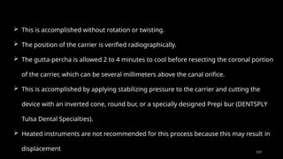 113
 This is accomplished without rotation or twisting.
 The position of the carrier is verified radiographically.
 The gutta-percha is allowed 2 to 4 minutes to cool before resecting the coronal portion
of the carrier, which can be several millimeters above the canal orifice.
 This is accomplished by applying stabilizing pressure to the carrier and cutting the
device with an inverted cone, round bur, or a specially designed Prepi bur (DENTSPLY
Tulsa Dental Specialties).
 Heated instruments are not recommended for this process because this may result in
displacement
 
