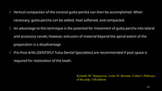 114
o Vertical compaction of the coronal gutta-percha can then be accomplished. When
necessary, gutta-percha can be added, heat softened, and compacted.
o An advantage to this technique is the potential for movement of gutta-percha into lateral
and accessory canals; however, extrusion of material beyond the apical extent of the
preparation is a disadvantage
o Pro-Post drills (DENTSPLY Tulsa Dental Specialties) are recommended if post space is
required for restoration of the tooth.
Kenneth M. Hargreaves, Louis H. Berman, Cohen’s Pathways
of the pulp, 11th edition
 