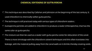 115
 This technique was described by Callahan and Johnston at the beginning of the last century. It
used chloroform to chemically soften gutta-percha.
 The technique is still practiced today with various types of chloroform sealers.
 Guttapercha particles are added to chloroform to produce a sealer (chloropercha), that has the
same color as gutta-percha.
 The mixture can then be used as a sealer with gutta-percha cones for obturation of the canal.
There is more shrinkage with the chloroform solvent techniques and this often translates into
leakage, with the material pulling away from the canal walls as it shrinks thereby creating voids.
CHEMICAL SOFTENING OF GUTTA-PERCHA
 