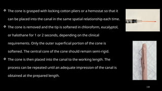 118
 The cone is grasped with locking cotton pliers or a hemostat so that it
can be placed into the canal in the same spatial relationship each time.
 The cone is removed and the tip is softened in chloroform, eucalyptol,
or halothane for 1 or 2 seconds, depending on the clinical
requirements. Only the outer superficial portion of the cone is
softened. The central core of the cone should remain semi-rigid.
 The cone is then placed into the canal to the working length. The
process can be repeated until an adequate impression of the canal is
obtained at the prepared length.
 