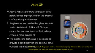 120
 Activ GP (Brasseler USA) consists of gutta-
percha cones impregnated on the external
surface with glass ionomer.
 Single cones are used with a glass ionomer
sealer. Available in 0.04 and 0.06 taper
cones, the sizes are laser verified to help
ensure a more precise fit.
 The single cone technique is designed to
provide a bond between the dentinal canal
wall and the master cone.
Activ GP
R. M. E. Tomson, N. Polycarpou and P. L. Tomson Contemporary obturation of the root canal system,
BRITISH DENTAL JOURNAL VOLUME 216 NO. 6 MAR 21 2014
 