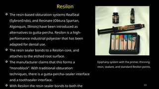 121
Epiphany system with the primer, thinning
resin, sealant, and standard Resilon points.
 The resin-based obturation systems RealSeal
(SybronEndo), and Resinate (Obtura Spartan,
Algonquin, Illinois) have been introduced as
alternatives to gutta-percha. Resilon is a high-
performance industrial polyester that has been
adapted for dental use.
 The resin sealer bonds to a Resilon core, and
attaches to the etched root surface.
 The manufacturer claims that this forms a
“monoblock”. With traditional obturation
techniques, there is a gutta-percha–sealer interface
and a toothsealer interface.
 With Resilon the resin sealer bonds to both the
Resilon
 
