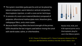 122
 The system resembles gutta-percha and can be placed by
lateral compaction, warm lateral or vertical compaction,
thermoplastic injection, or with a core-carrier technique.
 It consists of a resin core material (Resilon) composed of
polyester, difunctional methacrylate resin, bioactive glass,
radiopaque fillers, and a resin sealer.
 Because NaOCl may affect the bond strength of the primer,
EDTA should be the last irrigant used before rinsing the canal
with sterile water, saline, or chlorhexidine.
Resilon #.02, #.04, and
#.06 tapered points and a
thermoplastic plug for
use in the Obtura system.
R. M. E. Tomson, N. Polycarpou and P. L. Tomson Contemporary obturation of the root
canal system, BRITISH DENTAL JOURNAL VOLUME 216 NO. 6 MAR 21 2014
 