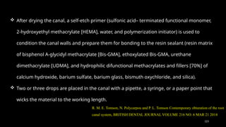 123
 After drying the canal, a self-etch primer (sulfonic acid– terminated functional monomer,
2-hydroxyethyl methacrylate [HEMA], water, and polymerization initiator) is used to
condition the canal walls and prepare them for bonding to the resin sealant (resin matrix
of bisphenol A-glycidyl methacrylate [Bis-GMA], ethoxylated Bis-GMA, urethane
dimethacrylate [UDMA], and hydrophilic difunctional methacrylates and fillers [70%] of
calcium hydroxide, barium sulfate, barium glass, bismuth oxychloride, and silica).
 Two or three drops are placed in the canal with a pipette, a syringe, or a paper point that
wicks the material to the working length.
R. M. E. Tomson, N. Polycarpou and P. L. Tomson Contemporary obturation of the root
canal system, BRITISH DENTAL JOURNAL VOLUME 216 NO. 6 MAR 21 2014
 