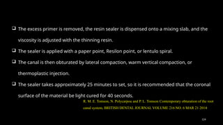 124
 The excess primer is removed, the resin sealer is dispensed onto a mixing slab, and the
viscosity is adjusted with the thinning resin.
 The sealer is applied with a paper point, Resilon point, or lentulo spiral.
 The canal is then obturated by lateral compaction, warm vertical compaction, or
thermoplastic injection.
 The sealer takes approximately 25 minutes to set, so it is recommended that the coronal
surface of the material be light cured for 40 seconds.
R. M. E. Tomson, N. Polycarpou and P. L. Tomson Contemporary obturation of the root
canal system, BRITISH DENTAL JOURNAL VOLUME 216 NO. 6 MAR 21 2014
 