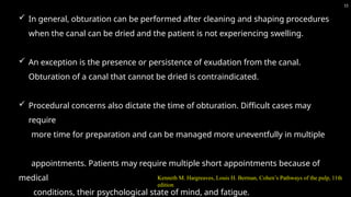  In general, obturation can be performed after cleaning and shaping procedures
when the canal can be dried and the patient is not experiencing swelling.
 An exception is the presence or persistence of exudation from the canal.
Obturation of a canal that cannot be dried is contraindicated.
 Procedural concerns also dictate the time of obturation. Difficult cases may
require
more time for preparation and can be managed more uneventfully in multiple
appointments. Patients may require multiple short appointments because of
medical
conditions, their psychological state of mind, and fatigue.
15
Kenneth M. Hargreaves, Louis H. Berman, Cohen’s Pathways of the pulp, 11th
edition
 