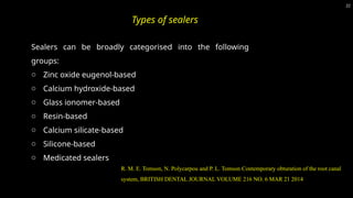 Sealers can be broadly categorised into the following
groups:
o Zinc oxide eugenol-based
o Calcium hydroxide-based
o Glass ionomer-based
o Resin-based
o Calcium silicate-based
o Silicone-based
o Medicated sealers
R. M. E. Tomson, N. Polycarpou and P. L. Tomson Contemporary obturation of the root canal
system, BRITISH DENTAL JOURNAL VOLUME 216 NO. 6 MAR 21 2014
22
Types of sealers
 
