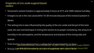 26
• Grossman’s cement hardens in approximately 2 hours at 37°C and 100% relative humidity.
• It begins to set in the root canal within 10–30 minutes because of the moisture present in
dentin.
• The setting time is also influenced by the quality of the zinc oxide and the pH of the resin
used, the care and technique in mixing the cement to its proper consistency, the amount of
humidity in the atmosphere, and the temperature and dryness of the mixing slab and
spatula.
• Tubli-Seal has been shown to have a setting time of approximately one hour.
• Setting time of Proco-Sol varies by an order of magnitude (40.5 min to 42 h).
Properties of zinc oxide eugenol based
sealers
Takashi KOMABAYASHI1, David COLMENAR1, Nicholas CVACH1, Aparna BHAT, Carolyn PRIMUS
and Yohji IMA Comprehensive review of current endodontic sealers, Dental Materials Journal 2020
 