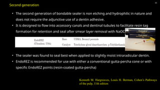 31
• The second generation of bondable sealer is non etching and hydrophilic in nature and
does not require the adjunctive use of a dentin adhesive.
• It is designed to flow into accessory canals and dentinal tubules to facilitate resin tag
formation for retention and seal after smear layer removal with NaOCl and EDTA.
• The sealer was found to seal best when applied to slightly moist intraradicular dentin.
• EndoREZ is recommended for use with either a conventional gutta-percha cone or with
specific EndoREZ points (resin-coated gutta-percha)
Second generation
Kenneth M. Hargreaves, Louis H. Berman, Cohen’s Pathways
of the pulp, 11th edition
 