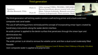 32
Kenneth M. Hargreaves, Louis H. Berman, Cohen’s Pathways of the pulp, 11th edition
Third generation
The third generation self etching sealers contain a self-etching primer and a dual-cured resin
composite root canal sealer.
The use of self-etching primers reintroduced the concept of incorporating smear layers created by
hand/rotary instruments along the sealer-dentin interface.
An acidic primer is applied to the dentin surface that penetrates through the smear layer and
demineralizes the
superficial dentin.
The acidic primer is air-dried to remove the volatile carrier and then a dual-cured moderately filled
flowable
resin composite sealer is applied and polymerized.
 
