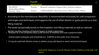 33
• According to the manufacturer, MetaSEAL is recommended exclusively for cold compaction
and single-cone techniques and supports the use of either Resilon or gutta-percha as a root-
filling material.
• The sealer purportedly bonds to thermoplastic root-filling materials as well as radicular
dentin via the creation of hybrid layers in both substrates.
Fourth
generation
• RealSeal SE is the simplified dual-cured version of RealSeal and uses a polymerizable
methacrylate carboxylic acid anhydride (i.e., 4-META) as the acidic resin monomer.
• It may be used with Resilon cones or pellets using cold lateral or warm vertical techniques.
Kenneth M. Hargreaves, Louis H. Berman, Cohen’s Pathways of the pulp, 11th
edition
 