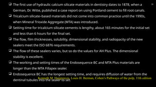 35
 The first use of hydraulic calcium silicate materials in dentistry dates to 1878, when a
German, Dr. Witte, published a case report on using Portland cement to fill root canals.
 Tricalcium silicate–based materials did not come into common practice until the 1990s,
when Mineral Trioxide Aggregate (MTA) was introduced.
 Setting time for tricalcium silicate cements is lengthy, about 165 minutes for the initial set
and less than 6 hours for the final set.
 The flow, film thicknesses, solubility, dimensional stability, and radiopacity of the new
sealers meet the ISO 6876 requirements.
 The flow of these sealers varies, but so do the values for AH Plus. The dimensional
stability is excellent.
 The working and setting times of the Endosequence BC and MTA Plus materials are
longer than the MTA Fillapex sealer.
 Endosequence BC has the longest setting time, and requires diffusion of water from the
dentinal tubules into the sealer to set.
Kenneth M. Hargreaves, Louis H. Berman, Cohen’s Pathways of the pulp, 11th edition
 