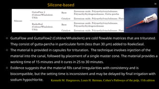36
Silicone-based
o GuttaFlow and GuttaFlow2 (Coltène/Whaledent) are cold flowable matrices that are triturated.
They consist of gutta-percha in particulate form (less than 30 μm) added to RoekoSeal.
o The material is provided in capsules for trituration. The technique involves injection of the
material into the canal, followed by placement of a single master cone. The material provides a
working time of 15 minutes and it cures in 25 to 30 minutes.
o Evidence suggests that the material fills canal irregularities with consistency and is
biocompatible, but the setting time is inconsistent and may be delayed by final irrigation with
sodium hypochlorite. Kenneth M. Hargreaves, Louis H. Berman, Cohen’s Pathways of the pulp, 11th edition
 