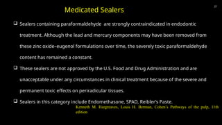 37
 Sealers containing paraformaldehyde are strongly contraindicated in endodontic
treatment. Although the lead and mercury components may have been removed from
these zinc oxide–eugenol formulations over time, the severely toxic paraformaldehyde
content has remained a constant.
 These sealers are not approved by the U.S. Food and Drug Administration and are
unacceptable under any circumstances in clinical treatment because of the severe and
permanent toxic effects on periradicular tissues.
 Sealers in this category include Endomethasone, SPAD, Reibler’s Paste.
Medicated Sealers
Kenneth M. Hargreaves, Louis H. Berman, Cohen’s Pathways of the pulp, 11th
edition
 