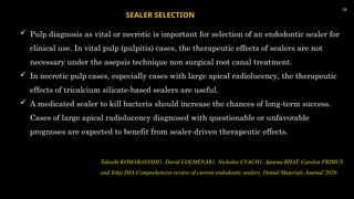  Pulp diagnosis as vital or necrotic is important for selection of an endodontic sealer for
clinical use. In vital pulp (pulpitis) cases, the therapeutic effects of sealers are not
necessary under the asepsis technique non surgical root canal treatment.
 In necrotic pulp cases, especially cases with large apical radiolucency, the therapeutic
effects of tricalcium silicate-based sealers are useful.
 A medicated sealer to kill bacteria should increase the chances of long-term success.
Cases of large apical radiolucency diagnosed with questionable or unfavorable
prognoses are expected to benefit from sealer-driven therapeutic effects.
39
SEALER SELECTION
Takashi KOMABAYASHI1, David COLMENAR1, Nicholas CVACH1, Aparna BHAT, Carolyn PRIMUS
and Yohji IMA Comprehensive review of current endodontic sealers, Dental Materials Journal 2020
 