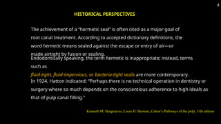 The achievement of a “hermetic seal” is often cited as a major goal of
root canal treatment. According to accepted dictionary definitions, the
word hermetic means sealed against the escape or entry of air—or
made airtight by fusion or sealing.
HISTORICAL PERSPECTIVES
Endodontically speaking, the term hermetic is inappropriate; instead, terms
such as
fluid-tight, fluid-impervious, or bacteria-tight seals are more contemporary.
In 1924, Hatton indicated: “Perhaps there is no technical operation in dentistry or
surgery where so much depends on the conscientious adherence to high ideals as
that of pulp canal filling.”
4
Kenneth M. Hargreaves, Louis H. Berman, Cohen’s Pathways of the pulp, 11th edition
 