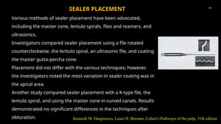 Various methods of sealer placement have been advocated,
including the master cone, lentulo spirals, files and reamers, and
ultrasonics.
Investigators compared sealer placement using a file rotated
counterclockwise, the lentulo spiral, an ultrasonic file, and coating
the master gutta-percha cone.
Placement did not differ with the various techniques; however,
the investigators noted the most variation in sealer coating was in
the apical area.
Another study compared sealer placement with a K-type file, the
lentulo spiral, and using the master cone in curved canals. Results
demonstrated no significant differences in the techniques after
obturation.
41
SEALER PLACEMENT
Kenneth M. Hargreaves, Louis H. Berman, Cohen’s Pathways of the pulp, 11th edition
 