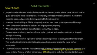 • Jasper introduced cones made of silver, which he claimed produced the same success rate as
gutta-percha and were easier to use. The rigidity provided by the silver cones made them
easier to place and permitted more predictable length control.
• However, their inability to fill the irregularly shaped root canal system permitted leakage.
• Silver cones were believed to possess an oligodynamic property.
• When silver points contact tissue fluids or saliva, they corrode.
• The corrosion products have been found to be cytotoxic and produce pathosis or impede
periapical healing.
• With the introduction of rigid silver cones it became possible to easily place them to length.
This resulted in clinicians often failing to properly clean and shape the canal before
obturation.
• Treatment failures were the result of leakage and failure to remove the irritants from the root
canal system. The use of silver cones today is considered to be below the standard of care in
42
Silver Cones
Solid materials
Ilan Rostein, John I Ingle, Ingles Endodontics 7th
edition
 