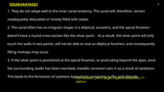 1. They do not adapt well to the inner canal anatomy. The canal will, therefore, remain
inadequately obturated or mostly filled with sealer.
2. The canal often has an irregular shape; it is elliptical, eccentric, and the apical foramen
doesn’t have a round cross-section like the silver point. As a result, the silver point will only
touch the walls in two points, will not be able to seal an elliptical foramen, and consequently
filling mishaps may occur.
3. If the silver point is positioned at the apical foramen, or protruding beyond the apex, once
the surrounding sealer has been resorbed, metallic corrosion sets in as a result of oxidation.
This leads to the formation of cytotoxic byproducts containing sulfur and chloride.
43
Ilan Rostein, John I Ingle, Ingles Endodontics 7th
edition
DISADVANTAGES
 