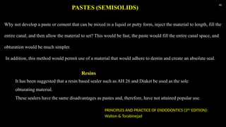 46
Why not develop a paste or cement that can be mixed in a liquid or putty form, inject the material to length, fill the
entire canal, and then allow the material to set? This would be fast, the paste would fill the entire canal space, and
obturation would be much simpler.
In addition, this method would permit use of a material that would adhere to dentin and create an absolute seal.
PASTES (SEMISOLIDS)
It has been suggested that a resin based sealer such as AH 26 and Diaket be used as the sole
obturating material.
These sealers have the same disadvantages as pastes and, therefore, have not attained popular use.
Resins
PRINCIPLES AND PRACTICE OF ENDODONTICS (3RD
EDITION):
Walton & Torabinejad
 
