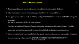 47
 Zinc oxide and eugenol may be mixed pure (no additives) to intermediate thickness.
 Other formulations combine zinc oxide-eugenol (ZnOE) with various additives.
 The types known as N2 (A paste containing 6.5% paraformaldehyde as well as lead and mercury was
advocated
for use by Sargenti) or RC2B are most common.
 These are derivations of Sargenti's formula and contain opaquers, metallic oxides (lead) or chlorides
(mercuric), steroids (at times), plasticizers, paraformaldehyde, and various other ingredients.
 Claims of antimicrobial properties, biologic therapeutic activity, and superiority are made for these paste
formulations; no proof exists that they contribute any beneficial aspects to obturation.
Zinc Oxide and Eugenol
PRINCIPLES AND PRACTICE OF ENDODONTICS (3RD
EDITION):
Walton & Torabinejad
 