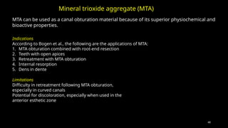 48
MTA can be used as a canal obturation material because of its superior physiochemical and
bioactive properties.
Mineral trioxide aggregate (MTA)
Indications
According to Bogen et al., the following are the applications of MTA:
1. MTA obturation combined with root-end resection
2. Teeth with open apices
3. Retreatment with MTA obturation
4. Internal resorption
5. Dens in dente
Limitations
Difficulty in retreatment following MTA obturation,
especially in curved canals
Potential for discoloration, especially when used in the
anterior esthetic zone
 