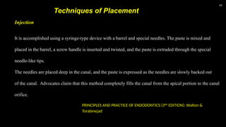 49
Techniques of Placement
It is accomplished using a syringe-type device with a barrel and special needles. The paste is mixed and
placed in the barrel, a screw handle is inserted and twisted, and the paste is extruded through the special
needle-like tips.
The needles are placed deep in the canal, and the paste is expressed as the needles are slowly backed out
of the canal. Advocates claim that this method completely fills the canal from the apical portion to the canal
orifice.
Injection
PRINCIPLES AND PRACTICE OF ENDODONTICS (3RD
EDITION): Walton &
Torabinejad
 