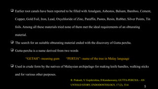 5
 Earlier root canals have been reported to be filled with Amalgam, Asbestos, Balsam, Bamboo, Cement,
Copper, Gold Foil, Iron, Lead, Oxychloride of Zinc, Paraffin, Pastes, Resin, Rubber, Silver Points, Tin
foils. Among all these materials tried none of them met the ideal requirements of an obturating
material.
 The search for an suitable obturating material ended with the discovery of Gutta percha.
 Gutta-percha is a name derived from two words
“GETAH”- meaning gum “PERTJA”- name of the tree in Malay language
 Used in crude form by the natives of Malaysian archipelago for making knife handles, walking sticks
and for various other purposes.
R. Prakash, V. Gopikrishna, D.Kandaswamy, GUTTA-PERCHA – AN
UNTOLD STORY, ENDODONTOLOGY, 17 (2), 33-6
 
