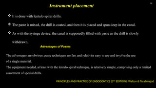 50
 It is done with lentulo spiral drills.
 The paste is mixed, the drill is coated, and then it is placed and spun deep in the canal.
 As with the syringe device, the canal is supposedly filled with paste as the drill is slowly
withdrawn.
Instrument placement
The advantages are obvious: paste techniques are fast and relativity easy to use and involve the use
of a single material.
The equipment needed, at least with the lentulo spiral technique, is relatively simple, comprising only a limited
assortment of special drills.
PRINCIPLES AND PRACTICE OF ENDODONTICS (3RD
EDITION): Walton & Torabinejad
Advantages of Pastes
 