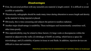 51
PRINCIPLES AND PRACTICE OF ENDODONTICS (3RD
EDITION): Walton & Torabinejad
 First, the universal problem with any nonsolid core material is length control. It is difficult to avoid
overfills or underfills.
 Theoretically, radiographs should be made many times during obturation to assess length and density
as the material is being injected or placed.
 Obviously, this is time consuming and subjects the patient to needless radiation.
 Another major disadvantage is sealability. These techniques seal inconsistently: sometimes well,
other times poorly.
 This unpredictability may be related to three factors: (1) large voids or discrepancies within the
material or adjacent to the walls; (2) shrinkage of ZnOE on setting, which leaves a space for
microleakage; and (3) solubility of pastes in tissue or oral fluids. In addition, injection devices are
difficult to clean and maintain.
Disadvantages
 