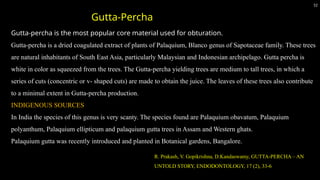 Gutta-percha is the most popular core material used for obturation.
Gutta-percha is a dried coagulated extract of plants of Palaquium, Blanco genus of Sapotaceae family. These trees
are natural inhabitants of South East Asia, particularly Malaysian and Indonesian archipelago. Gutta percha is
white in color as squeezed from the trees. The Gutta-percha yielding trees are medium to tall trees, in which a
series of cuts (concentric or v- shaped cuts) are made to obtain the juice. The leaves of these trees also contribute
to a minimal extent in Gutta-percha production.
INDIGENOUS SOURCES
In India the species of this genus is very scanty. The species found are Palaquium obavatum, Palaquium
polyanthum, Palaquium ellipticum and palaquium gutta trees in Assam and Western ghats.
Palaquium gutta was recently introduced and planted in Botanical gardens, Bangalore.
52
Gutta-Percha
R. Prakash, V. Gopikrishna, D.Kandaswamy, GUTTA-PERCHA – AN
UNTOLD STORY, ENDODONTOLOGY, 17 (2), 33-6
 