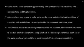 54
 Gutta-percha cones consist of approximately 20% guttapercha, 65% zinc oxide, 10%
radiopacifiers, and 5% plasticizers.
 Attempts have been made to make gutta-percha more antimicrobial by the addition of
materials such as iodoform, calcium hydroxide, chlorhexidene, and tetracycline.
 The clinical effectiveness of adding these materials has not been demonstrated. Moreover,
to exert an antimicrobial pharmacological effect, the active ingredient must leach out of
the gutta-percha, which could have a detrimental effect on longterm sealability.
 