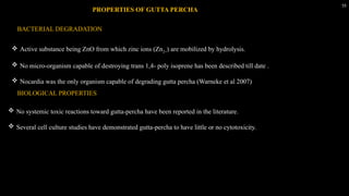 55
 Active substance being ZnO from which zinc ions (Zn2+) are mobilized by hydrolysis.
 No micro-organism capable of destroying trans 1,4- poly isoprene has been described till date .
 Nocardia was the only organism capable of degrading gutta percha (Warneke et al 2007)
PROPERTIES OF GUTTA PERCHA
BACTERIAL DEGRADATION
BIOLOGICAL PROPERTIES
 No systemic toxic reactions toward gutta-percha have been reported in the literature.
 Several cell culture studies have demonstrated gutta-percha to have little or no cytotoxicity.
 